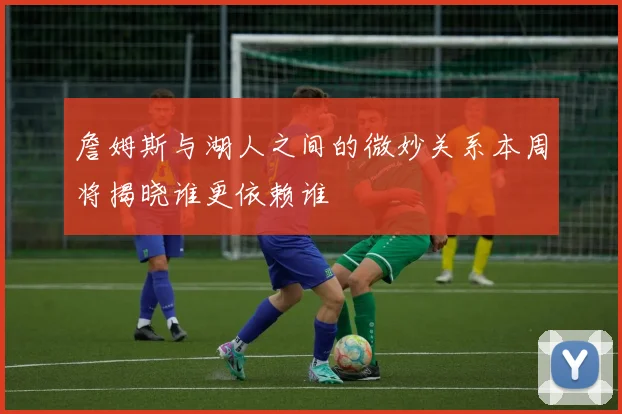 詹姆斯与湖人之间的微妙关系本周将揭晓谁更依赖谁