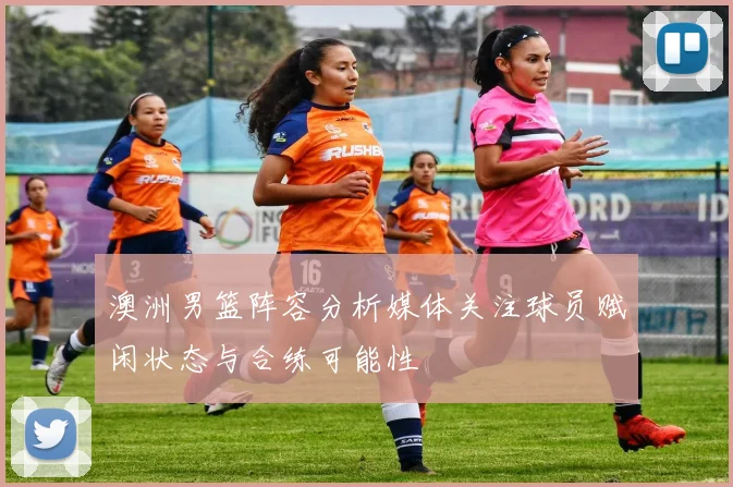 澳洲男篮阵容分析媒体关注球员赋闲状态与合练可能性