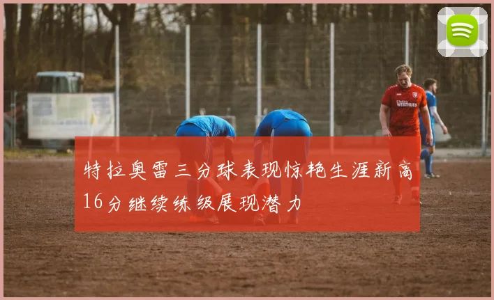 特拉奥雷三分球表现惊艳生涯新高16分继续练级展现潜力