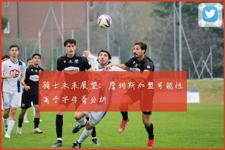 骑士未来展望：詹姆斯加盟可能性高于字母哥分析