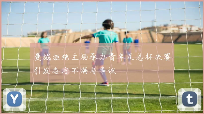 曼城拒绝主场承办青年足总杯决赛引发各方不满与争议