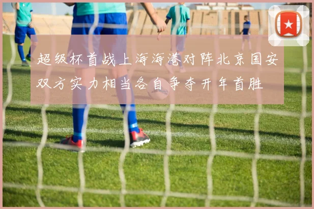 超级杯首战上海海港对阵北京国安双方实力相当各自争夺开年首胜