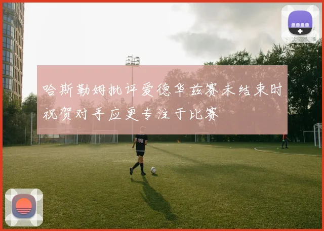 哈斯勒姆批评爱德华兹赛未结束时祝贺对手应更专注于比赛