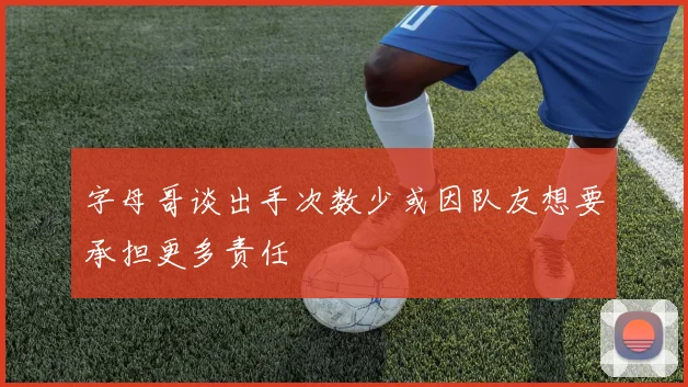 字母哥谈出手次数少或因队友想要承担更多责任