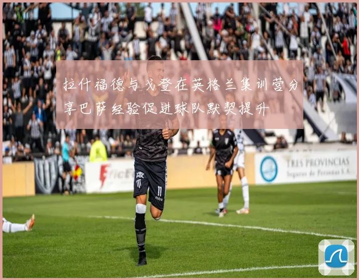 拉什福德与戈登在英格兰集训营分享巴萨经验促进球队默契提升