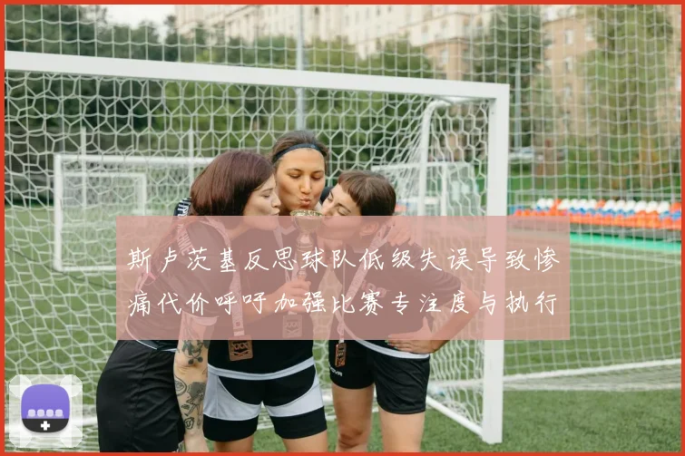 斯卢茨基反思球队低级失误导致惨痛代价呼吁加强比赛专注度与执行力