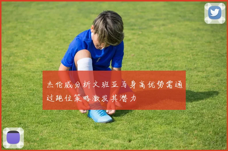 杰伦威分析文班亚马身高优势需通过跑位策略激发其潜力