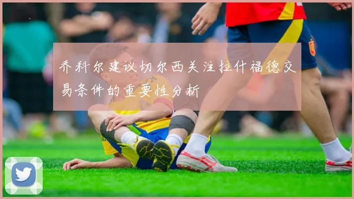 乔科尔建议切尔西关注拉什福德交易条件的重要性分析