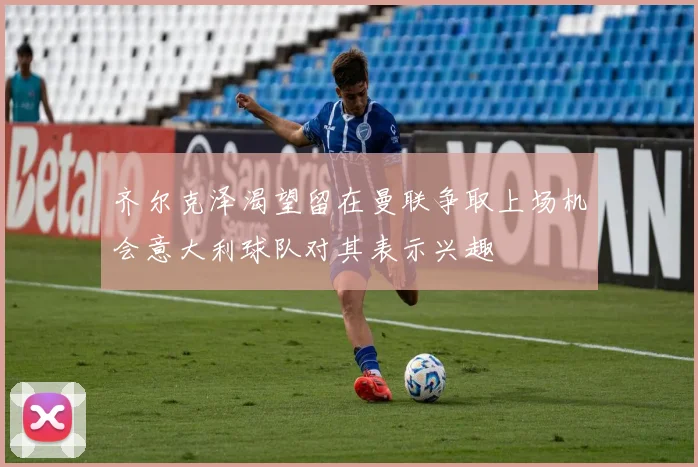 齐尔克泽渴望留在曼联争取上场机会意大利球队对其表示兴趣