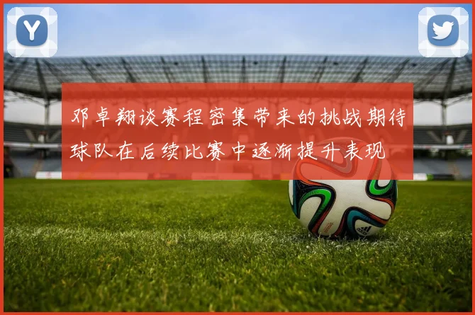 邓卓翔谈赛程密集带来的挑战期待球队在后续比赛中逐渐提升表现
