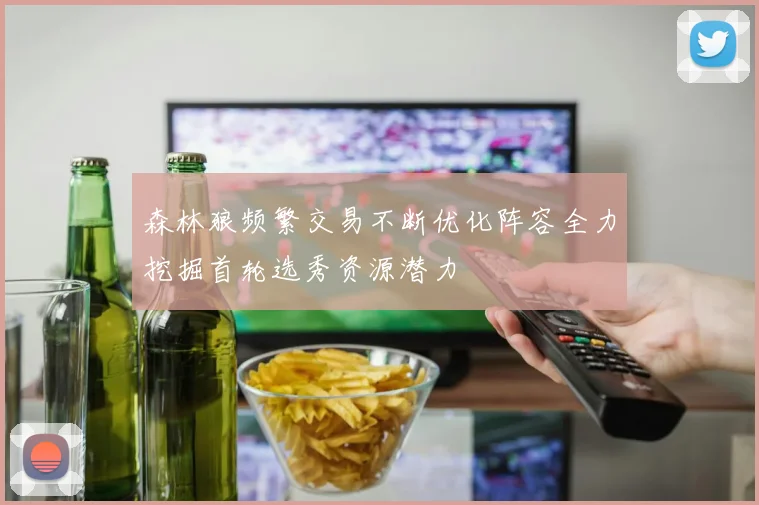 森林狼频繁交易不断优化阵容全力挖掘首轮选秀资源潜力